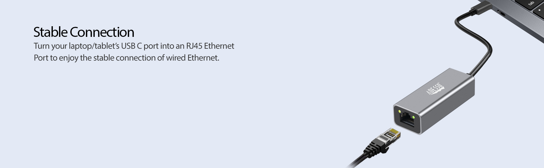 Stable Connection Turn your laptop/tabletâ€™s USB C port into an RJ45 Ethernet Port to enjoy the stable connection of wired Ethernet.